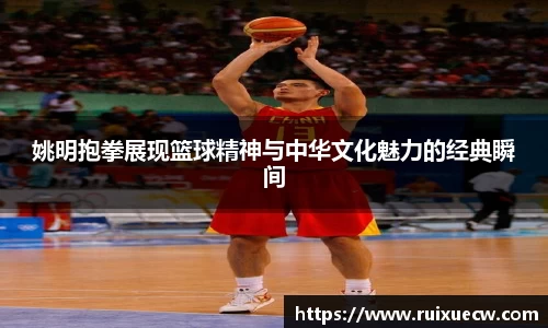 姚明抱拳展现篮球精神与中华文化魅力的经典瞬间