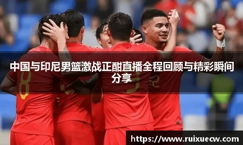 中国与印尼男篮激战正酣直播全程回顾与精彩瞬间分享