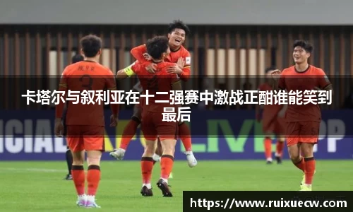 卡塔尔与叙利亚在十二强赛中激战正酣谁能笑到最后