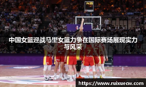 中国女篮迎战马里女篮力争在国际赛场展现实力与风采