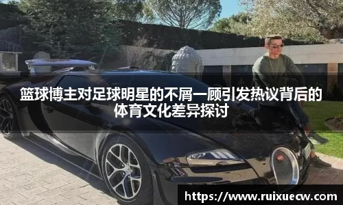 篮球博主对足球明星的不屑一顾引发热议背后的体育文化差异探讨